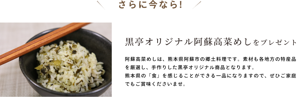 さらに今なら! 黒亭オリジナル阿蘇高菜めしをプレゼント 阿蘇高菜めしは、熊本県阿蘇市の郷土料理です。素材も各地方の特産品を厳選し、手作りした黒亭オリジナル商品となります。熊本県の「食」を感じることができる一品になりますので、ぜひご家庭でもご賞味くださいませ。